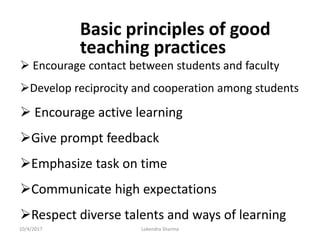 Basic principles of good
teaching practices
 Encourage contact between students and faculty
Develop reciprocity and cooperation among students
 Encourage active learning
Give prompt feedback
Emphasize task on time
Communicate high expectations
Respect diverse talents and ways of learning
10/4/2017 Lokendra Sharma
 