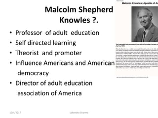 Malcolm Shepherd
Knowles ?.
• Professor of adult education
• Self directed learning
• Theorist and promoter
• Influence Americans and American
democracy
• Director of adult education
association of America
10/4/2017 Lokendra Sharma
 