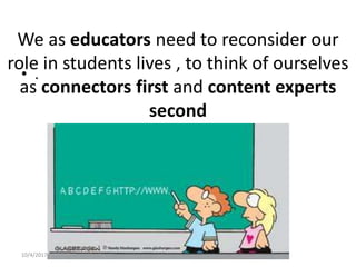 We as educators need to reconsider our
role in students lives , to think of ourselves
as connectors first and content experts
second
• .
10/4/2017 Lokendra Sharma
 