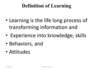 Definition of Learning
• Learning is the life long process of
transforming information and
• Experience into knowledge, skills
• Behaviors, and
• Attitudes
10/4/2017 Lokendra Sharma
 