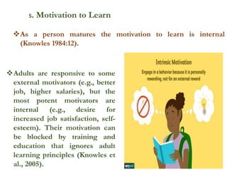 5. Motivation to Learn
Adults are responsive to some
external motivators (e.g., better
job, higher salaries), but the
most potent motivators are
internal (e.g., desire for
increased job satisfaction, self-
esteem). Their motivation can
be blocked by training and
education that ignores adult
learning principles (Knowles et
al., 2005).
As a person matures the motivation to learn is internal
(Knowles 1984:12).
 