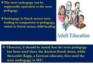 The term andragogy can be
supposedly equivalent to the term
pedagogy
Andragogy in Greek means man-
leading in comparison to pedagogy,
which in Greek means child-leading
 However, it should be noted that the term pedagogy
has been used since the Ancient Greek times, while
Alexander Kapp, a German educator, first used the
term andragogy in 1833
 