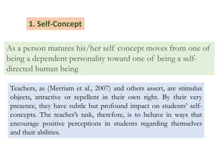 As a person matures his/her self concept moves from one of
being a dependent personality toward one of being a self-
directed human being
1. Self-Concept
Teachers, as (Merriam et al., 2007) and others assert, are stimulus
objects, attractive or repellent in their own right. By their very
presence, they have subtle but profound impact on students’ self-
concepts. The teacher’s task, therefore, is to behave in ways that
encourage positive perceptions in students regarding themselves
and their abilities.
 