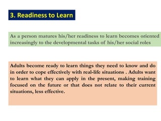 3. Readiness to Learn
As a person matures his/her readiness to learn becomes oriented
increasingly to the developmental tasks of his/her social roles
Adults become ready to learn things they need to know and do
in order to cope effectively with real-life situations . Adults want
to learn what they can apply in the present, making training
focused on the future or that does not relate to their current
situations, less effective.
 