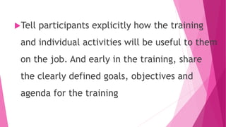 Tell participants explicitly how the training
and individual activities will be useful to them
on the job. And early in the training, share
the clearly defined goals, objectives and
agenda for the training
 