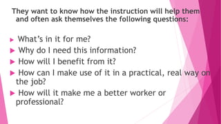 They want to know how the instruction will help them
and often ask themselves the following questions:
 What’s in it for me?
 Why do I need this information?
 How will I benefit from it?
 How can I make use of it in a practical, real way on
the job?
 How will it make me a better worker or
professional?
 