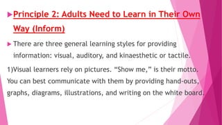 Principle 2: Adults Need to Learn in Their Own
Way (Inform)
 There are three general learning styles for providing
information: visual, auditory, and kinaesthetic or tactile.
1)Visual learners rely on pictures. “Show me,” is their motto.
You can best communicate with them by providing hand-outs,
graphs, diagrams, illustrations, and writing on the white board.
 