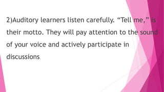 2)Auditory learners listen carefully. “Tell me,” is
their motto. They will pay attention to the sound
of your voice and actively participate in
discussions.
 