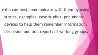 You can best communicate with them by using
stories, examples, case studies, pneumonic
devices to help them remember information,
discussion and oral reports of working groups.
 