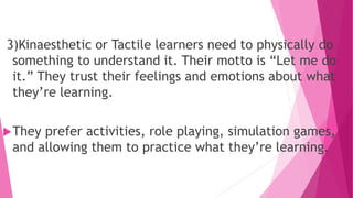 3)Kinaesthetic or Tactile learners need to physically do
something to understand it. Their motto is “Let me do
it.” They trust their feelings and emotions about what
they’re learning.
They prefer activities, role playing, simulation games,
and allowing them to practice what they’re learning.
 