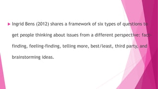  Ingrid Bens (2012) shares a framework of six types of questions to
get people thinking about issues from a different perspective: fact-
finding, feeling-finding, telling more, best/least, third party, and
brainstorming ideas.
 
