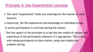 Principle 4: Use Experiential Learning
 The word “experiential” holds two meanings for the teacher of adult
learners:
1) honouring the life experiences and knowledge an individual brings,
2) active participation in activities during the session.
- The first aspect of this principle is to tap into the wealth of wisdom and
experience of the participants whenever it’s appropriate. This is done
with asking participants to share stories, using case studies and
problem solving
 
