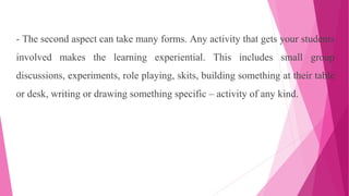 - The second aspect can take many forms. Any activity that gets your students
involved makes the learning experiential. This includes small group
discussions, experiments, role playing, skits, building something at their table
or desk, writing or drawing something specific – activity of any kind.
 