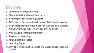 Out lines:
1. Definition of adult learning
2. Characteristics of Adult Learners
3. 4 Principles for Teaching Adults
4. Differences Between Children and Adults as Learners
5. 8 tips that improve your odds for success as a trainer…
6. ELEMENTS THAT INFLUENCE ADULT LEARNING
7. Why is adult learning important?
8. Barriers to Learning
9. Adult Learning Topics
10.Learning Styles?
11.Why it is important to select the appropriate learning
styles?
 