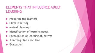 ELEMENTS THAT INFLUENCE ADULT
LEARNING
 Preparing the learners
 Climate setting
 Mutual planning
 Identification of learning needs
 Formulation of learning objectives
 Learning plan execution
 Evaluation
 