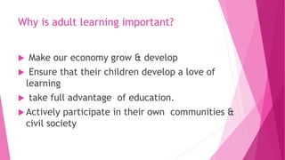 Why is adult learning important?
 Make our economy grow & develop
 Ensure that their children develop a love of
learning
 take full advantage of education.
 Actively participate in their own communities &
civil society
 