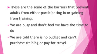 These are the some of the barriers that prevent
adults from either participating in or gaining
from training:
 We are busy and don’t feel we have the time to
do
 We are told there is no budget and can’t
purchase training or pay for travel
 