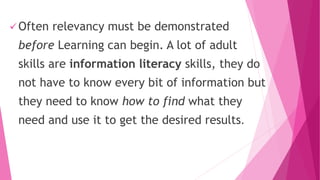  Often relevancy must be demonstrated
before Learning can begin. A lot of adult
skills are information literacy skills, they do
not have to know every bit of information but
they need to know how to find what they
need and use it to get the desired results.
 