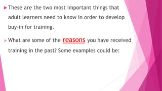  These are the two most important things that
adult learners need to know in order to develop
buy-in for training.
 What are some of the reasons you have received
training in the past? Some examples could be:
 