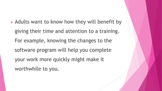  Adults want to know how they will benefit by
giving their time and attention to a training.
For example, knowing the changes to the
software program will help you complete
your work more quickly might make it
worthwhile to you.
 