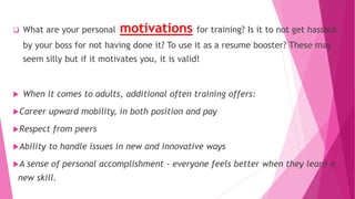  What are your personal motivations for training? Is it to not get hassled
by your boss for not having done it? To use it as a resume booster? These may
seem silly but if it motivates you, it is valid!
 When it comes to adults, additional often training offers:
Career upward mobility, in both position and pay
Respect from peers
Ability to handle issues in new and innovative ways
A sense of personal accomplishment - everyone feels better when they learn a
new skill.
 