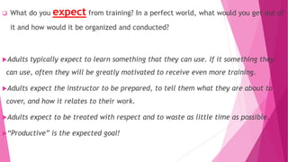  What do you expect from training? In a perfect world, what would you get out of
it and how would it be organized and conducted?
Adults typically expect to learn something that they can use. If it something they
can use, often they will be greatly motivated to receive even more training.
Adults expect the instructor to be prepared, to tell them what they are about to
cover, and how it relates to their work.
Adults expect to be treated with respect and to waste as little time as possible.
“Productive” is the expected goal!
 