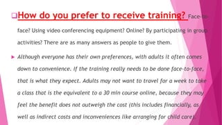 How do you prefer to receive training? Face-to-
face? Using video conferencing equipment? Online? By participating in group
activities? There are as many answers as people to give them.
 Although everyone has their own preferences, with adults it often comes
down to convenience. If the training really needs to be done face-to-face,
that is what they expect. Adults may not want to travel for a week to take
a class that is the equivalent to a 30 min course online, because they may
feel the benefit does not outweigh the cost (this includes financially, as
well as indirect costs and inconveniences like arranging for child care).
 