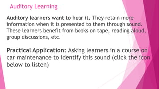 Auditory Learning
Auditory learners want to hear it. They retain more
information when it is presented to them through sound.
These learners benefit from books on tape, reading aloud,
group discussions, etc.
Practical Application: Asking learners in a course on
car maintenance to identify this sound (click the icon
below to listen)
 