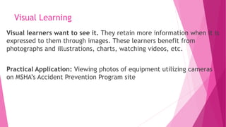 Visual Learning
Visual learners want to see it. They retain more information when it is
expressed to them through images. These learners benefit from
photographs and illustrations, charts, watching videos, etc.
Practical Application: Viewing photos of equipment utilizing cameras
on MSHA’s Accident Prevention Program site
 