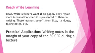 Read/Write Learning
Read/Write learners want it on paper. They retain
more information when it is presented to them in
writing. These learners benefit from lists, handouts,
taking notes, etc.
Practical Application: Writing notes in the
margin of your copy of the 30 CFR during a
lecture
 