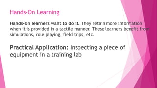 Hands-On Learning
Hands-On learners want to do it. They retain more information
when it is provided in a tactile manner. These learners benefit from
simulations, role playing, field trips, etc.
Practical Application: Inspecting a piece of
equipment in a training lab
 