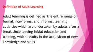 Definition of Adult Learning
Adult learning is defined as 'the entire range of
formal, non-formal and informal learning,
activities which are undertaken by adults after a
break since leaving initial education and
training, which results in the acquisition of new
knowledge and skills'.
 