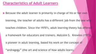 Characteristics of Adult Learners
 Because the adult learner is primarily in charge of his or her own
learning, the teacher of adults has a different job from the one who
teaches children. Since the 1970’s, adult learning theory has offered
a framework for educators and trainers. Malcolm S. Knowles (1973),
a pioneer in adult learning, based his work on the concept of
“andragogy” (the art and science of how adults learn).
 