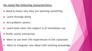 He noted the following characteristics:
 Need to know why they are learning something
 Learn through doing
 Are problem solvers
 Learn best when the subject is of immediate use
 Prefer social interaction
 Want to use their life experiences in the classroom
 Want to integrate new ideas with existing knowledge
 