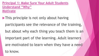 Principal 1: Make Sure Your Adult Students
Understand “Why”
Motivate
This principle is not only about having
participants see the relevance of the training,
but about why each thing you teach them is an
important part of the learning. Adult learners
are motivated to learn when they have a need
to know.
 