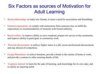 Six Factors as sources of Motivation for
Adult Learning
• Social relationships: to make new friends, to meet a need for associations and friendships.
• External expectations: to comply with instructions from someone else; to fulfill the
expectations or recommendations of someone with formal authority.
• Social welfare: to improve ability to serve mankind, prepare for service to the community,
and improve ability to participate in community work.
• Personal advancement: to achieve higher status in a job, secure professional advancement,
and stay abreast of competitors.
• Escape/Stimulation: to relieve boredom, provide a break in the routine of home or work,
and provide a contrast to other exacting details of life.
• Cognitive interest: to learn for the sake of learning, seek knowledge for its own sake, and
to satisfy an inquiring mind.
 
