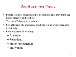13
Social Learning Theory
• People learn by observing other people (models) they think are
knowledgeable and credible.
• The model’s behavior is adopted.
• Self-efficacy: The individual must believe he or she iscapable
of learning.
• Four processes in learning:
– Attention.
– Retention.
– Motor reproduction.
– Motivation.
 