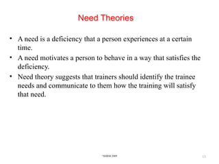 15
Need Theories
• A need is a deficiency that a person experiences at a certain
time.
• A need motivates a person to behave in a way that satisfies the
deficiency.
• Need theory suggests that trainers should identify the trainee
needs and communicate to them how the training will satisfy
that need.
©
SHRM 2009
 