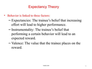 16
Expectancy Theory
• Behavior is linked to three factors:
– Expectancies: The trainee’s belief that increasing
effort will lead to higher performance.
– Instrumentality: The trainee’s belief that
performing a certain behavior will lead to an
expected reward.
– Valence: The value that the trainee places on the
reward.
©
SHRM 2009
 