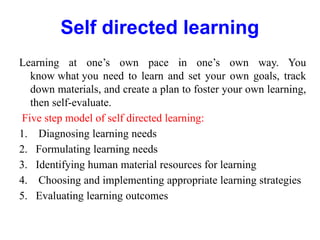 Self directed learning
Learning at one’s own pace in one’s own way. You
know what you need to learn and set your own goals, track
down materials, and create a plan to foster your own learning,
then self-evaluate.
Five step model of self directed learning:
1. Diagnosing learning needs
2. Formulating learning needs
3. Identifying human material resources for learning
4. Choosing and implementing appropriate learning strategies
5. Evaluating learning outcomes
 