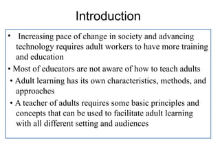 Introduction
• Increasing pace of change in society and advancing
technology requires adult workers to have more training
and education
• Most of educators are not aware of how to teach adults
• Adult learning has its own characteristics, methods, and
approaches
• A teacher of adults requires some basic principles and
concepts that can be used to facilitate adult learning
with all different setting and audiences
 