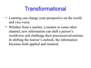 Transformational
• Learning can change your perspective on the world
and vice-versa
• Whether from a teacher, a mentor or some other
channel, new information can shift a person’s
worldview and challenge their preconceived notions.
In shifting the learner’s outlook, the information
becomes both applied and retained.
 