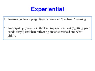 Experiential
• Focuses on developing life experience or "hands-on" learning.
• Participate physically in the learning environment ("getting your
hands dirty") and then reflecting on what worked and what
didn’t.
 
