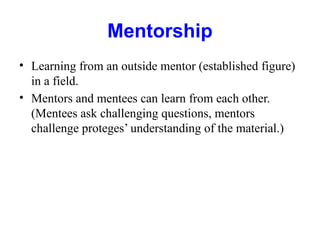 Mentorship
• Learning from an outside mentor (established figure)
in a field.
• Mentors and mentees can learn from each other.
(Mentees ask challenging questions, mentors
challenge proteges’ understanding of the material.)
 