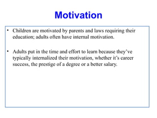 Motivation
• Children are motivated by parents and laws requiring their
education; adults often have internal motivation.
• Adults put in the time and effort to learn because they’ve
typically internalized their motivation, whether it’s career
success, the prestige of a degree or a better salary.
 