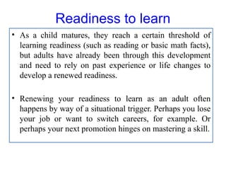 Readiness to learn
• As a child matures, they reach a certain threshold of
learning readiness (such as reading or basic math facts),
but adults have already been through this development
and need to rely on past experience or life changes to
develop a renewed readiness.
• Renewing your readiness to learn as an adult often
happens by way of a situational trigger. Perhaps you lose
your job or want to switch careers, for example. Or
perhaps your next promotion hinges on mastering a skill.
 