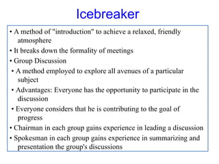 Icebreaker
• A method of "introduction" to achieve a relaxed, friendly
atmosphere
• It breaks down the formality of meetings
• Group Discussion
• A method employed to explore all avenues of a particular
subject
• Advantages: Everyone has the opportunity to participate in the
discussion
• Everyone considers that he is contributing to the goal of
progress
• Chairman in each group gains experience in leading a discussion
• Spokesman in each group gains experience in summarizing and
presentation the group's discussions
 