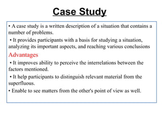 Case Study
• A case study is a written description of a situation that contains a
number of problems.
• It provides participants with a basis for studying a situation,
analyzing its important aspects, and reaching various conclusions
Advantages
• It improves ability to perceive the interrelations between the
factors mentioned.
• It help participants to distinguish relevant material from the
superfluous.
• Enable to see matters from the other's point of view as well.
 