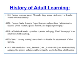 History of Adult Learning:
• 1833- German grammar teacher Alexander Kapp termed ‘Andragogy’ to describe
Plato’s educational theory
• 1921 - German, Social Scientist, Eugen Rosenstock claimed that “adult education
required special teachers, special methods, and a special philosophy.”
• 1968 – • Malcolm Knowles - principle expert on andragogy Used ‘Andragogy’ in an
article in Adult Leadership.
• 1970- Term ‘Life-long learning’ was coined – to describe the phenomenon of adult
learning.
• 1985-2000: Brookfield (1986), Mezirow (1991), Lawler (1991) and Merriam (1999)
addressed the concept and discussed how it can be used to facilitate adult learning.
 