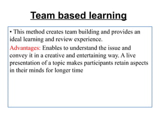 Team based learning
• This method creates team building and provides an
ideal learning and review experience.
Advantages: Enables to understand the issue and
convey it in a creative and entertaining way. A live
presentation of a topic makes participants retain aspects
in their minds for longer time
 